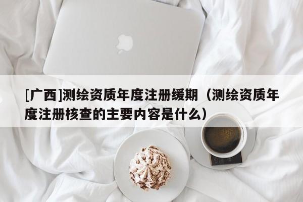 [廣西]測(cè)繪資質(zhì)年度注冊(cè)緩期（測(cè)繪資質(zhì)年度注冊(cè)核查的主要內(nèi)容是什么）