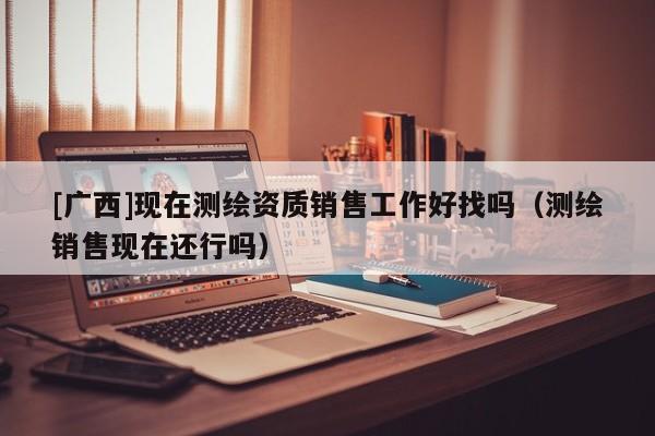 [廣西]現(xiàn)在測繪資質(zhì)銷售工作好找嗎（測繪銷售現(xiàn)在還行嗎）