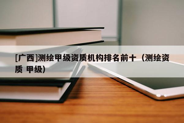 [廣西]測繪甲級資質(zhì)機構(gòu)排名前十（測繪資質(zhì) 甲級）
