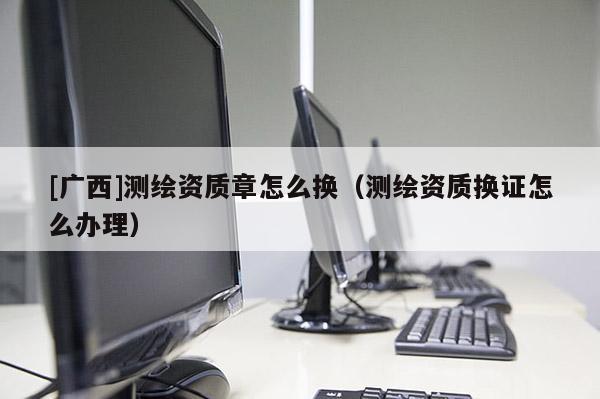 [廣西]測繪資質(zhì)章怎么換（測繪資質(zhì)換證怎么辦理）