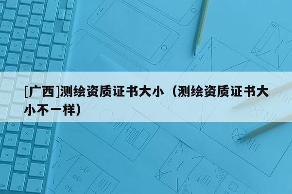 [廣西]測繪資質(zhì)證書大?。y繪資質(zhì)證書大小不一樣）