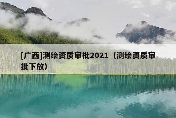[廣西]測(cè)繪資質(zhì)審批2021（測(cè)繪資質(zhì)審批下放）