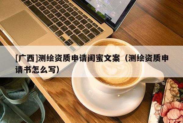 [廣西]測繪資質(zhì)申請(qǐng)閨蜜文案（測繪資質(zhì)申請(qǐng)書怎么寫）