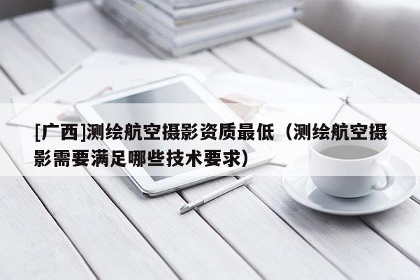 [廣西]測(cè)繪航空攝影資質(zhì)最低（測(cè)繪航空攝影需要滿足哪些技術(shù)要求）