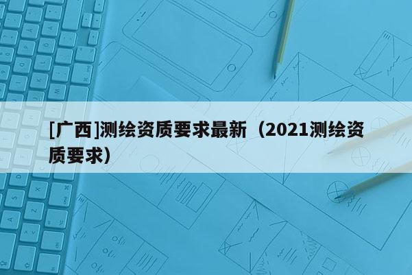 [廣西]測繪資質(zhì)要求最新（2021測繪資質(zhì)要求）
