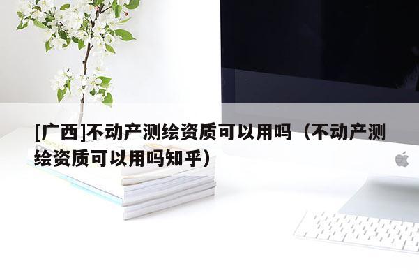 [廣西]不動產(chǎn)測繪資質(zhì)可以用嗎（不動產(chǎn)測繪資質(zhì)可以用嗎知乎）