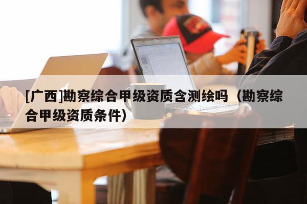 [廣西]勘察綜合甲級資質(zhì)含測繪嗎（勘察綜合甲級資質(zhì)條件）