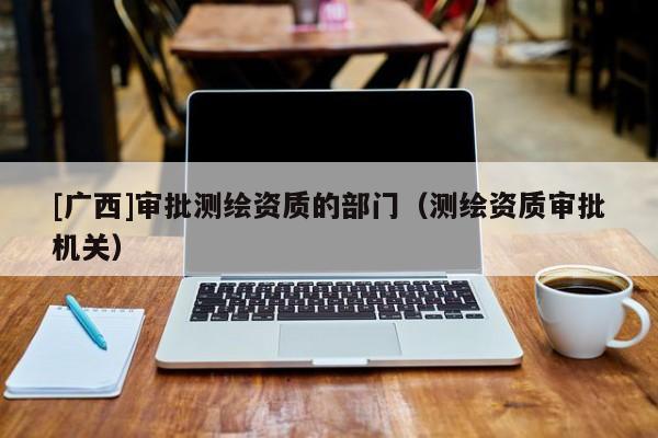 [廣西]審批測繪資質(zhì)的部門（測繪資質(zhì)審批機(jī)關(guān)）