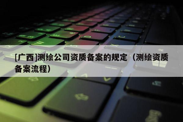 [廣西]測繪公司資質(zhì)備案的規(guī)定（測繪資質(zhì)備案流程）