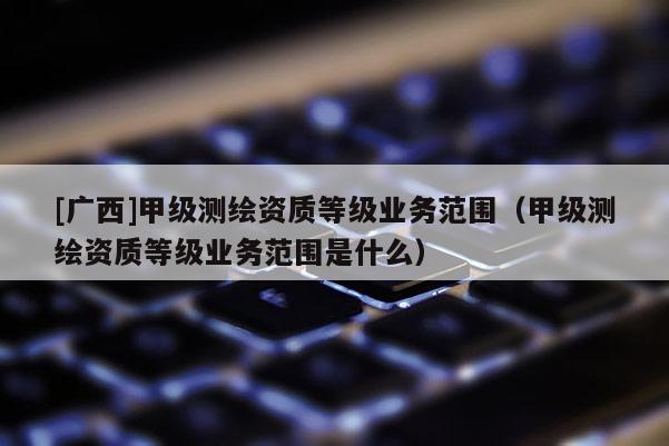 [廣西]甲級測繪資質(zhì)等級業(yè)務(wù)范圍（甲級測繪資質(zhì)等級業(yè)務(wù)范圍是什么）