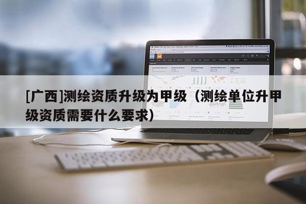 [廣西]測(cè)繪資質(zhì)升級(jí)為甲級(jí)（測(cè)繪單位升甲級(jí)資質(zhì)需要什么要求）