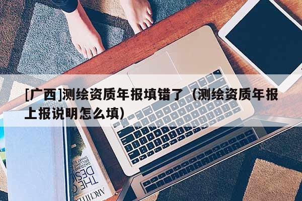 [廣西]測繪資質(zhì)年報填錯了（測繪資質(zhì)年報上報說明怎么填）