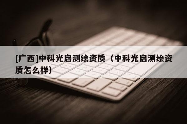 [廣西]中科光啟測(cè)繪資質(zhì)（中科光啟測(cè)繪資質(zhì)怎么樣）