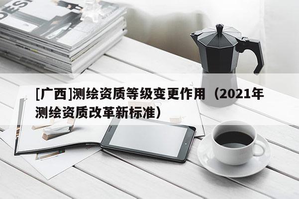 [廣西]測繪資質(zhì)等級變更作用（2021年測繪資質(zhì)改革新標(biāo)準(zhǔn)）