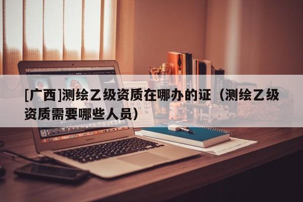 [廣西]測(cè)繪乙級(jí)資質(zhì)在哪辦的證（測(cè)繪乙級(jí)資質(zhì)需要哪些人員）