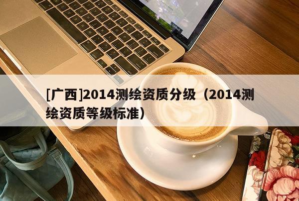 [廣西]2014測(cè)繪資質(zhì)分級(jí)（2014測(cè)繪資質(zhì)等級(jí)標(biāo)準(zhǔn)）
