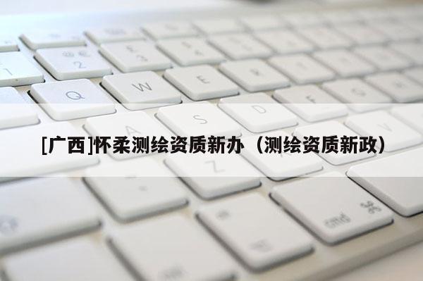 [廣西]懷柔測繪資質(zhì)新辦（測繪資質(zhì)新政）