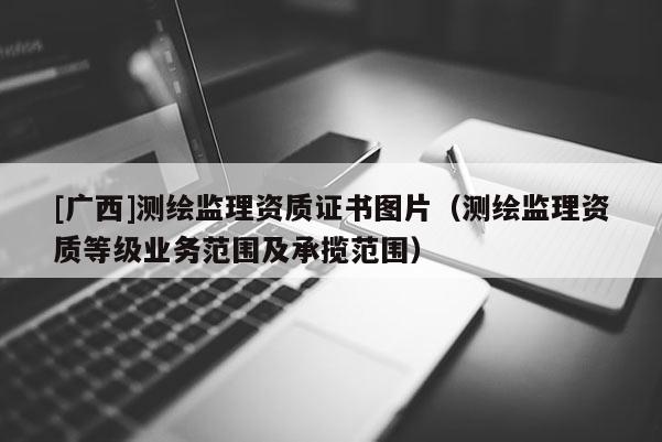 [廣西]測(cè)繪監(jiān)理資質(zhì)證書(shū)圖片（測(cè)繪監(jiān)理資質(zhì)等級(jí)業(yè)務(wù)范圍及承攬范圍）