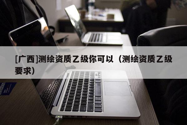 [廣西]測繪資質(zhì)乙級你可以（測繪資質(zhì)乙級要求）