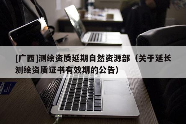 [廣西]測繪資質(zhì)延期自然資源部（關(guān)于延長測繪資質(zhì)證書有效期的公告）