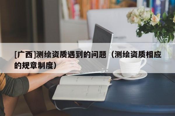 [廣西]測繪資質(zhì)遇到的問題（測繪資質(zhì)相應(yīng)的規(guī)章制度）