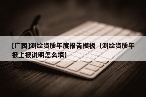 [廣西]測繪資質(zhì)年度報告模板（測繪資質(zhì)年報上報說明怎么填）
