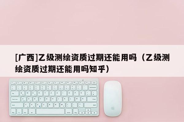 [廣西]乙級測繪資質(zhì)過期還能用嗎（乙級測繪資質(zhì)過期還能用嗎知乎）