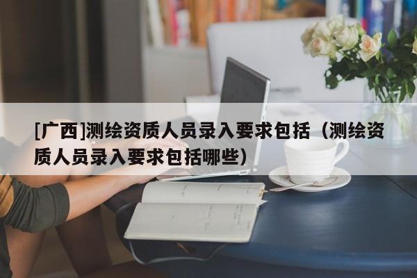 [廣西]測繪資質(zhì)人員錄入要求包括（測繪資質(zhì)人員錄入要求包括哪些）