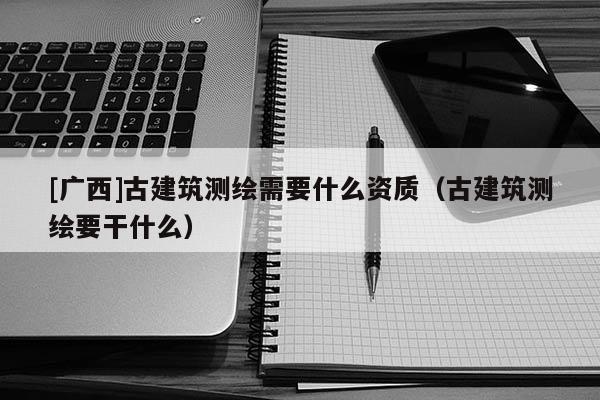 [廣西]古建筑測繪需要什么資質（古建筑測繪要干什么）
