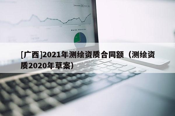 [廣西]2021年測繪資質(zhì)合同額（測繪資質(zhì)2020年草案）