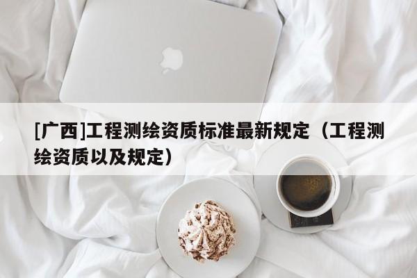 [廣西]工程測繪資質(zhì)標(biāo)準(zhǔn)最新規(guī)定（工程測繪資質(zhì)以及規(guī)定）
