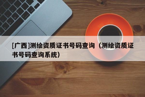 [廣西]測繪資質(zhì)證書號(hào)碼查詢（測繪資質(zhì)證書號(hào)碼查詢系統(tǒng)）