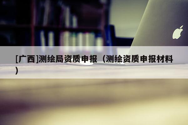 [廣西]測繪局資質(zhì)申報（測繪資質(zhì)申報材料）