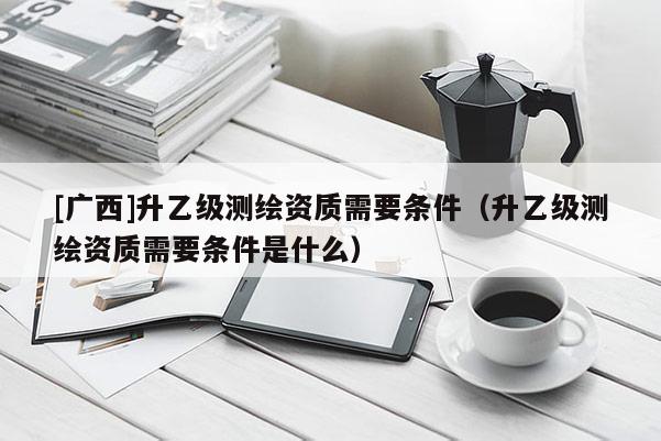 [廣西]升乙級測繪資質(zhì)需要條件（升乙級測繪資質(zhì)需要條件是什么）
