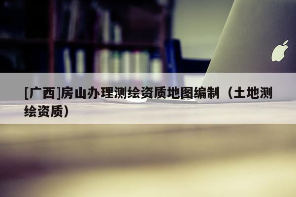 [廣西]房山辦理測繪資質(zhì)地圖編制（土地測繪資質(zhì)）