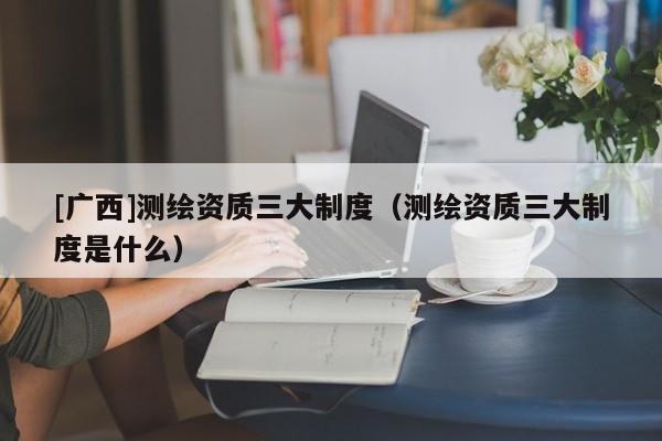 [廣西]測繪資質(zhì)三大制度（測繪資質(zhì)三大制度是什么）