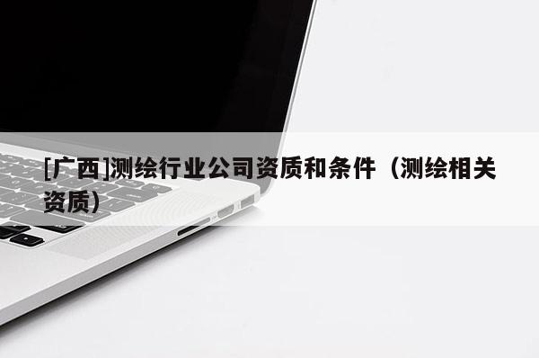 [廣西]測繪行業(yè)公司資質(zhì)和條件（測繪相關(guān)資質(zhì)）