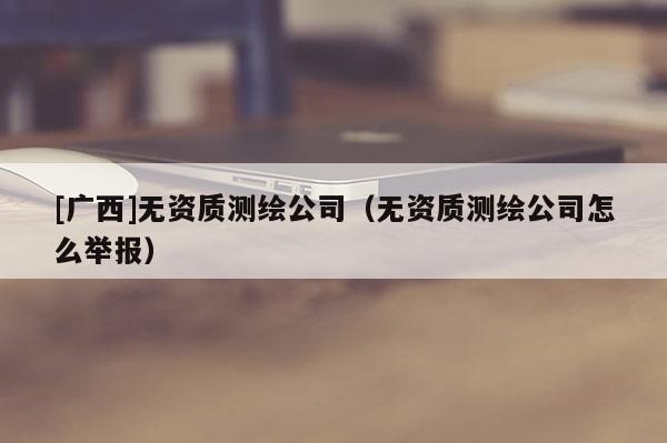 [廣西]無資質(zhì)測繪公司（無資質(zhì)測繪公司怎么舉報(bào)）