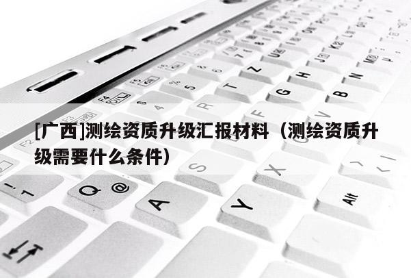 [廣西]測繪資質(zhì)升級匯報材料（測繪資質(zhì)升級需要什么條件）
