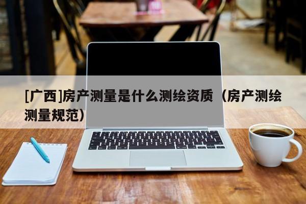 [廣西]房產(chǎn)測(cè)量是什么測(cè)繪資質(zhì)（房產(chǎn)測(cè)繪測(cè)量規(guī)范）