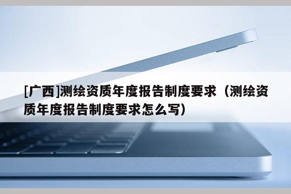 [廣西]測繪資質(zhì)年度報告制度要求（測繪資質(zhì)年度報告制度要求怎么寫）