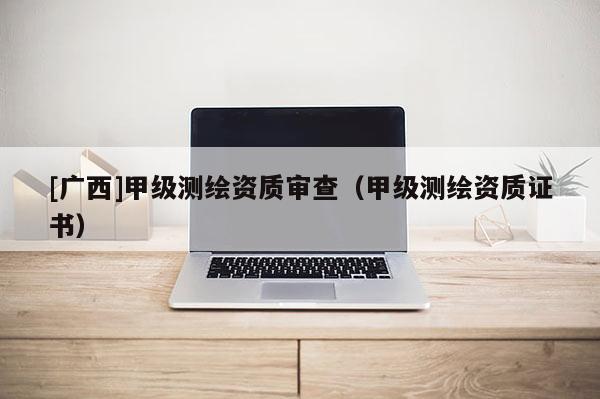 [廣西]甲級測繪資質(zhì)審查（甲級測繪資質(zhì)證書）