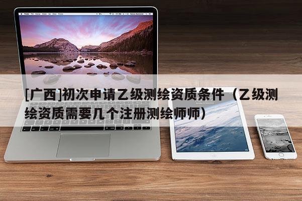 [廣西]初次申請乙級測繪資質(zhì)條件（乙級測繪資質(zhì)需要幾個注冊測繪師師）