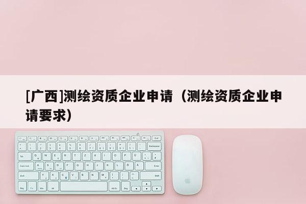 [廣西]測(cè)繪資質(zhì)企業(yè)申請(qǐng)（測(cè)繪資質(zhì)企業(yè)申請(qǐng)要求）