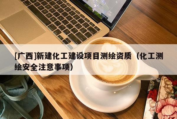 [廣西]新建化工建設(shè)項(xiàng)目測(cè)繪資質(zhì)（化工測(cè)繪安全注意事項(xiàng)）