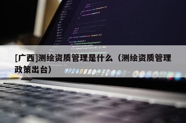 [廣西]測(cè)繪資質(zhì)管理是什么（測(cè)繪資質(zhì)管理政策出臺(tái)）
