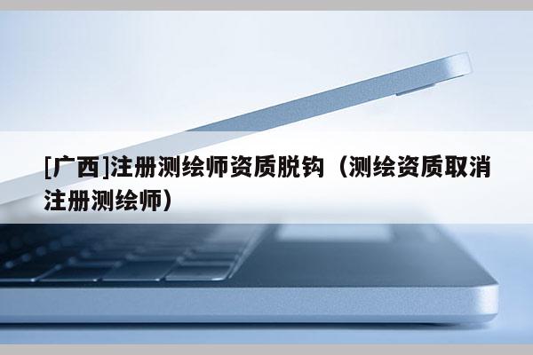 [廣西]注冊(cè)測(cè)繪師資質(zhì)脫鉤（測(cè)繪資質(zhì)取消注冊(cè)測(cè)繪師）