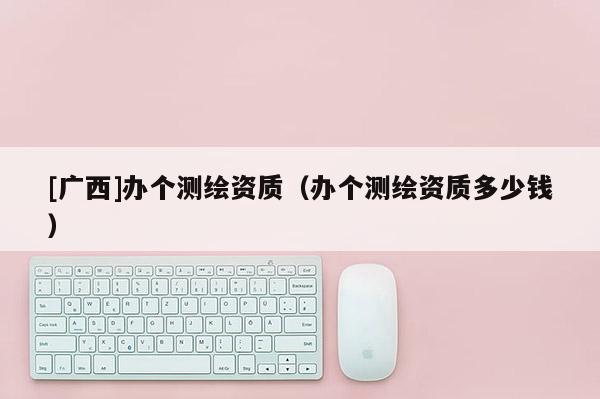 [廣西]辦個測繪資質(zhì)（辦個測繪資質(zhì)多少錢）