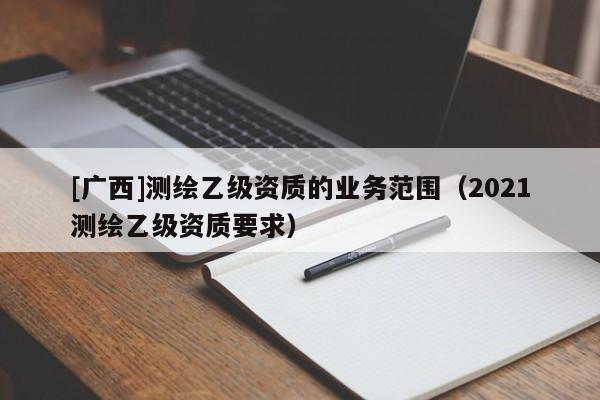 [廣西]測繪乙級資質(zhì)的業(yè)務(wù)范圍（2021測繪乙級資質(zhì)要求）