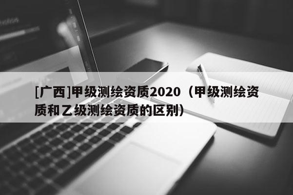 [廣西]甲級測繪資質(zhì)2020（甲級測繪資質(zhì)和乙級測繪資質(zhì)的區(qū)別）